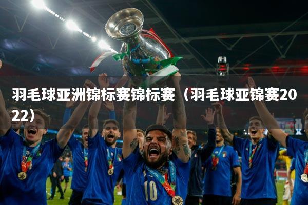 羽毛球亚洲锦标赛锦标赛（羽毛球亚锦赛2022）