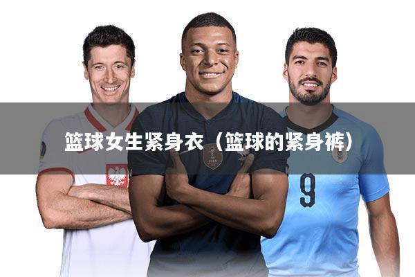 篮球女生紧身衣(篮球的紧身裤)