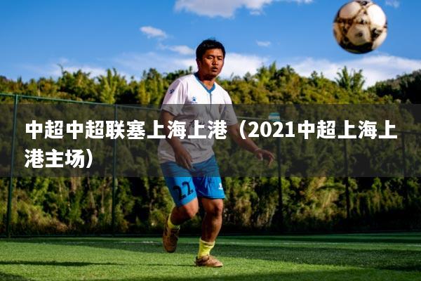 中超中超联塞上海上港（2021中超上海上港主场）