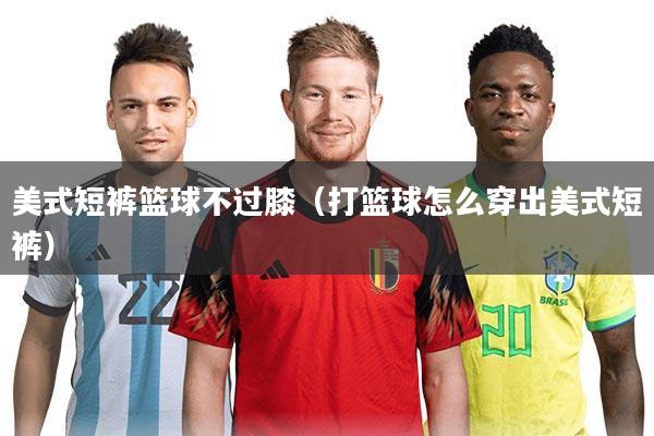 美式短裤篮球不过膝（打篮球怎么穿出美式短裤）