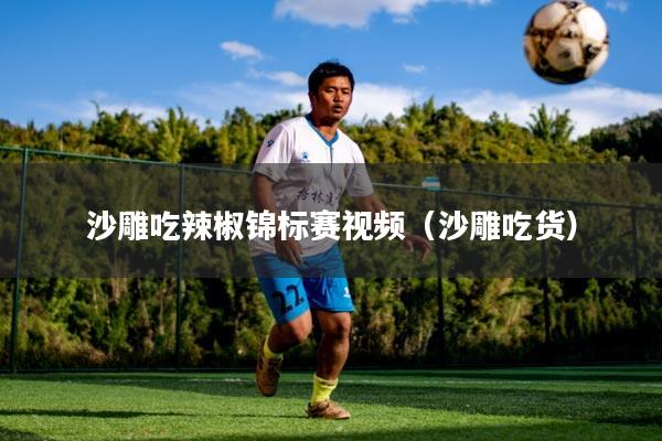 沙雕吃辣椒锦标赛视频（沙雕吃货）