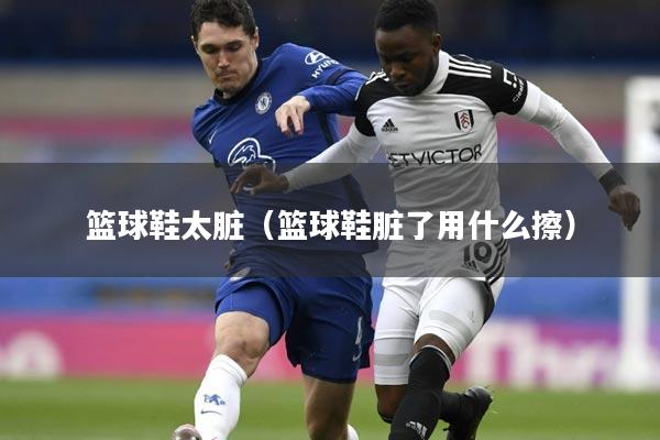 篮球鞋太脏（篮球鞋脏了用什么擦）