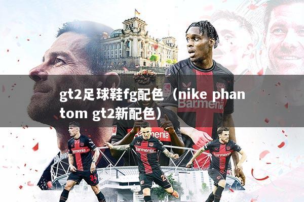 gt2足球鞋fg配色（nike phantom gt2新配色）