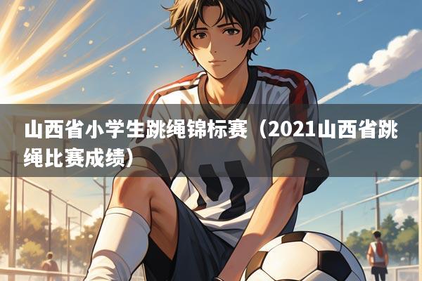 山西省小学生跳绳锦标赛（2021山西省跳绳比赛成绩）