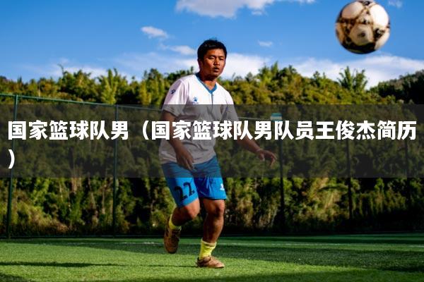 国家篮球队男（国家篮球队男队员王俊杰简历）
