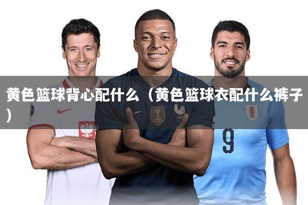 黄色篮球背心配什么（黄色篮球衣配什么裤子）