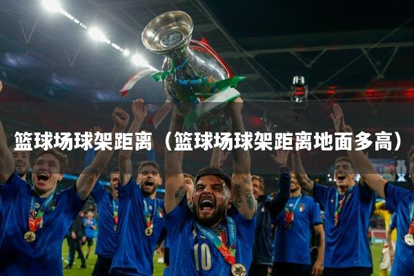 篮球场球架距离(篮球场球架距离地面多高)