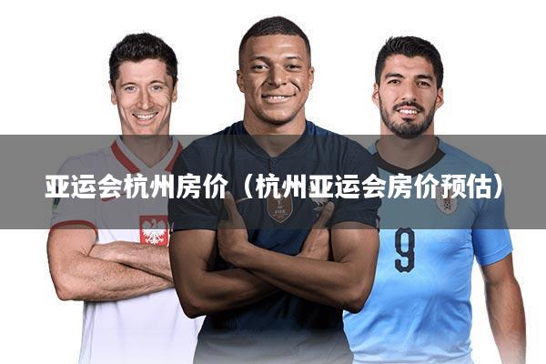 亚运会杭州房价(杭州亚运会房价预估)